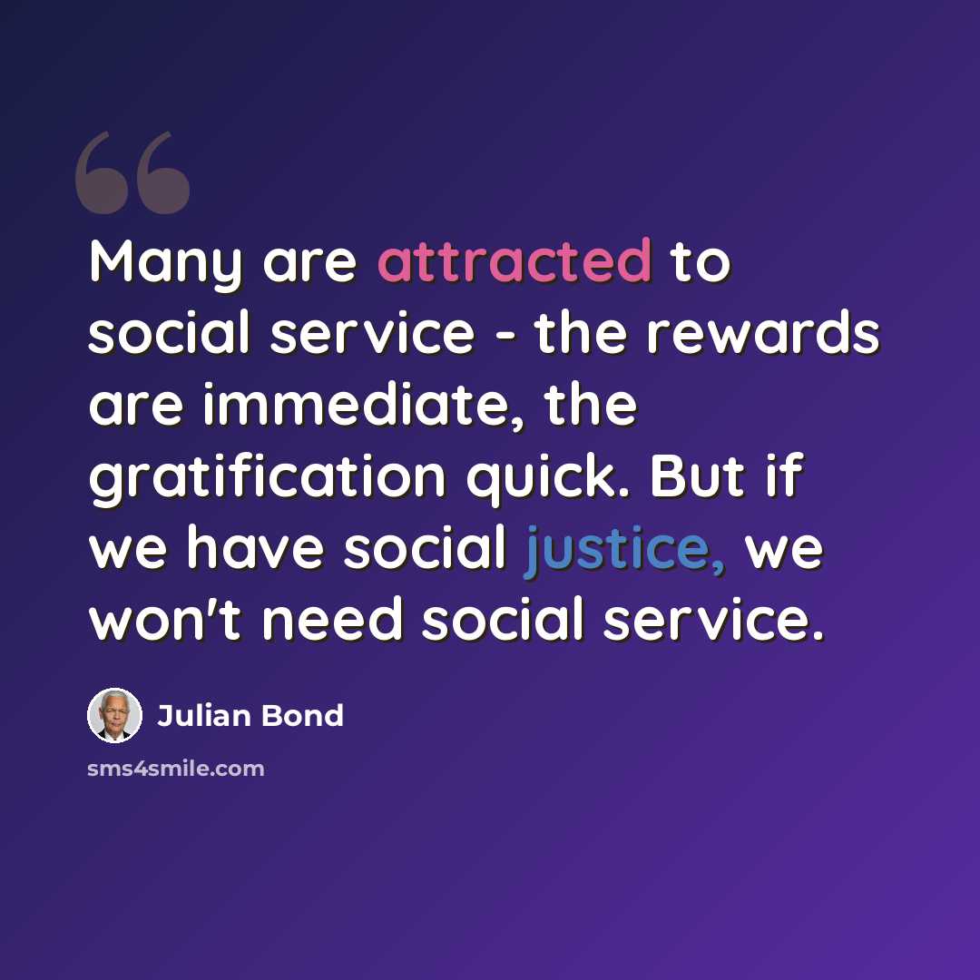 “Many are attracted to social service - the rewards are immediate, the gratification quick. But if we have social justice, we won't need social service.” quote by Julian Bond