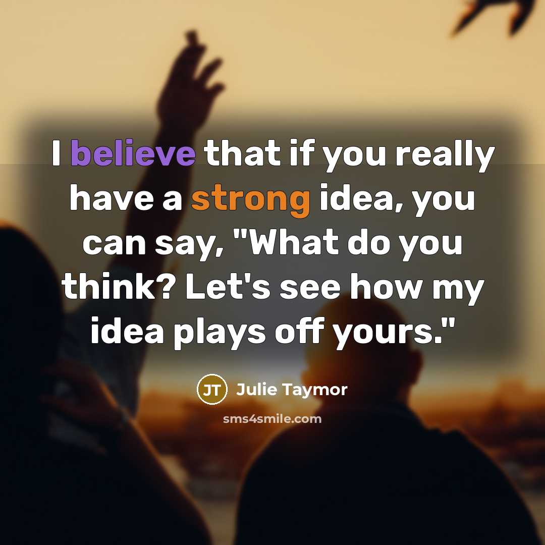 “I believe that if you really have a strong idea, you can say, "What do you think? Let's see how my idea plays off yours."” quote by Julie Taymor