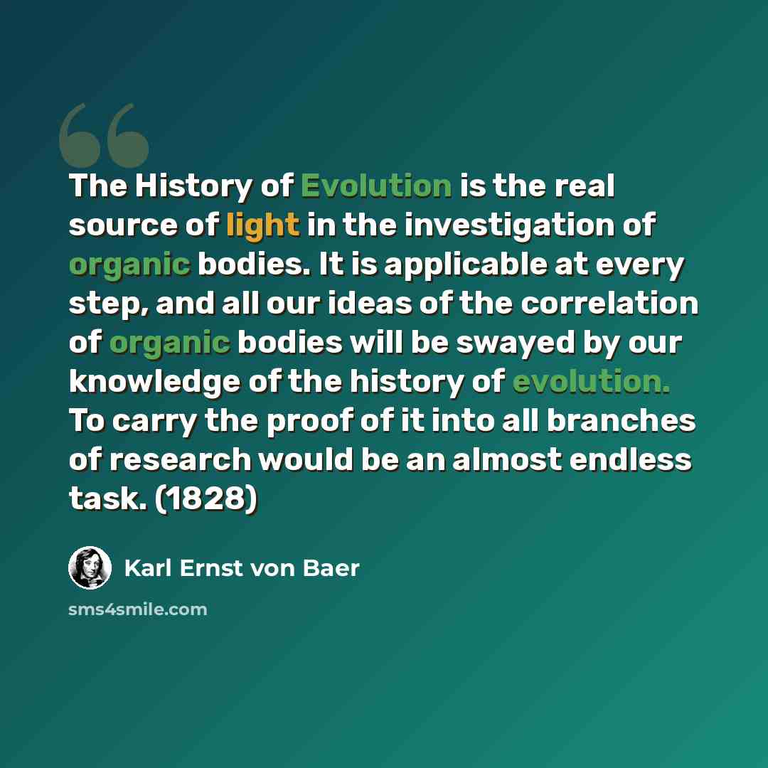 “The History of Evolution is the real source of light in the investigation of organic bodies. It is applicable at every step, and all our ideas of the correlation of organic bodies will be swayed by our knowledge of the history of evolution. To carry the proof of it into all branches of research…” quote by Karl Ernst von Baer