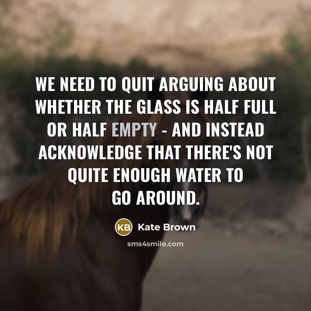 “We need to quit arguing about whether the glass is half full or half empty - and instead acknowledge that there's not quite enough water to go around.” quote by Kate Brown