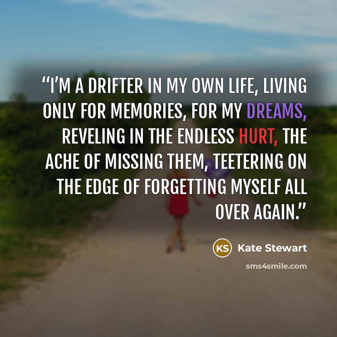 “I’m a drifter in my own life, living only for memories, for my dreams, reveling in the endless hurt, the ache of missing them, teetering on the edge of forgetting myself all over again.” quote by Kate Stewart