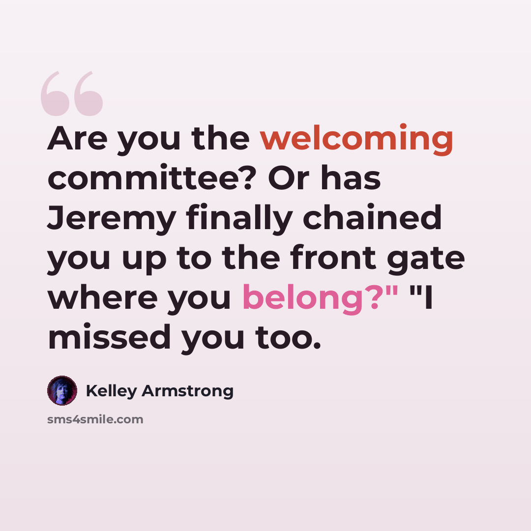 “Are you the welcoming committee? Or has Jeremy finally chained you up to the front gate where you belong?" "I missed you too.” quote by Kelley Armstrong