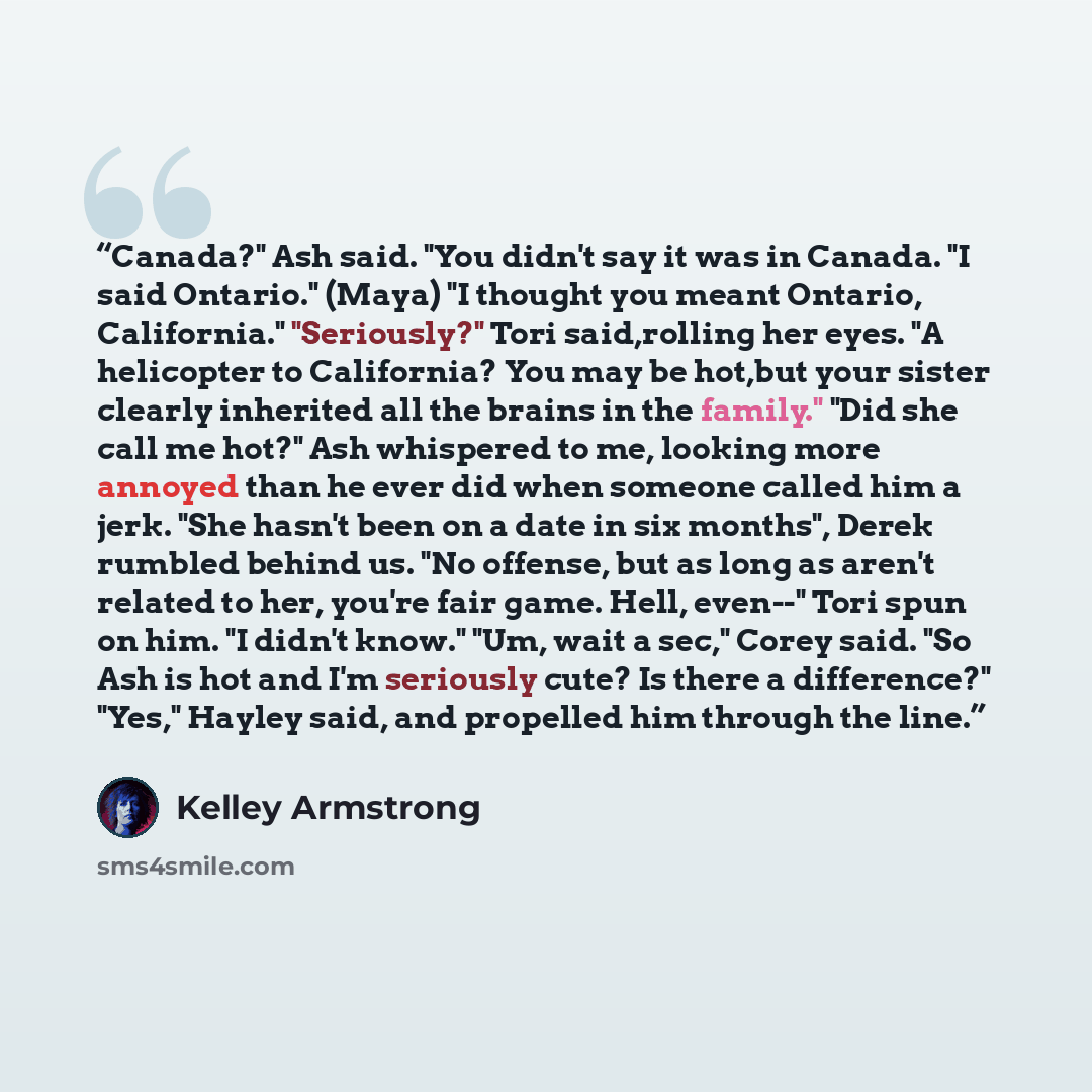 “Canada?" Ash said. "You didn't say it was in Canada. "I said Ontario." (Maya) "I thought you meant Ontario, California." "Seriously?" Tori said,rolling her eyes. "A helicopter to California? You may be hot,but your sister clearly inherited all the brains in the family." "Did she call me hot?" Ash…” quote by Kelley Armstrong