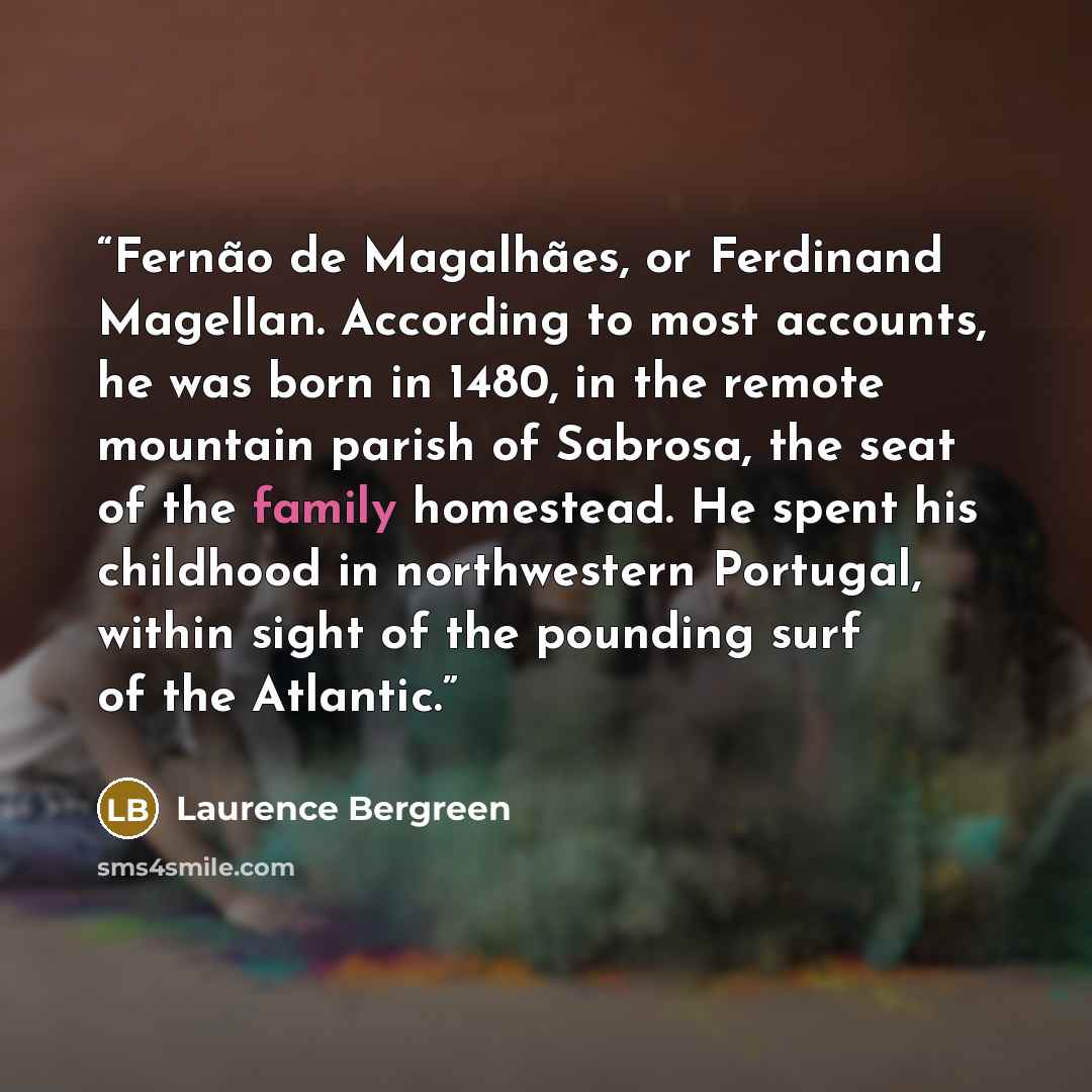 “Fernão de Magalhães, or Ferdinand Magellan. According to most accounts, he was born in 1480, in the remote mountain parish of Sabrosa, the seat of the family homestead. He spent his childhood in northwestern Portugal, within sight of the pounding surf of the Atlantic.” quote by Laurence Bergreen
