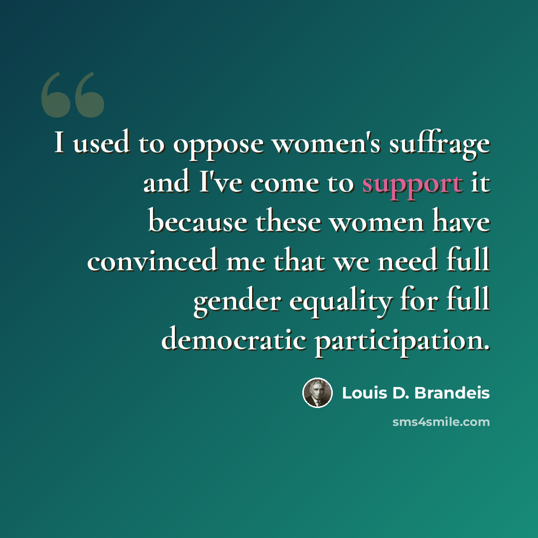 “I used to oppose women's suffrage and I've come to support it because these women have convinced me that we need full gender equality for full democratic participation.” quote by Louis D. Brandeis