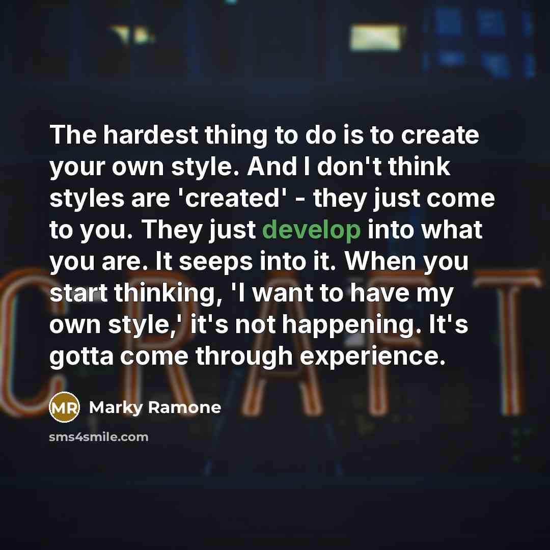 “The hardest thing to do is to create your own style. And I don't think styles are 'created' - they just come to you. They just develop into what you are. It seeps into it. When you start thinking, 'I want to have my own style,' it's not happening. It's gotta come through experience.” quote by Marky Ramone