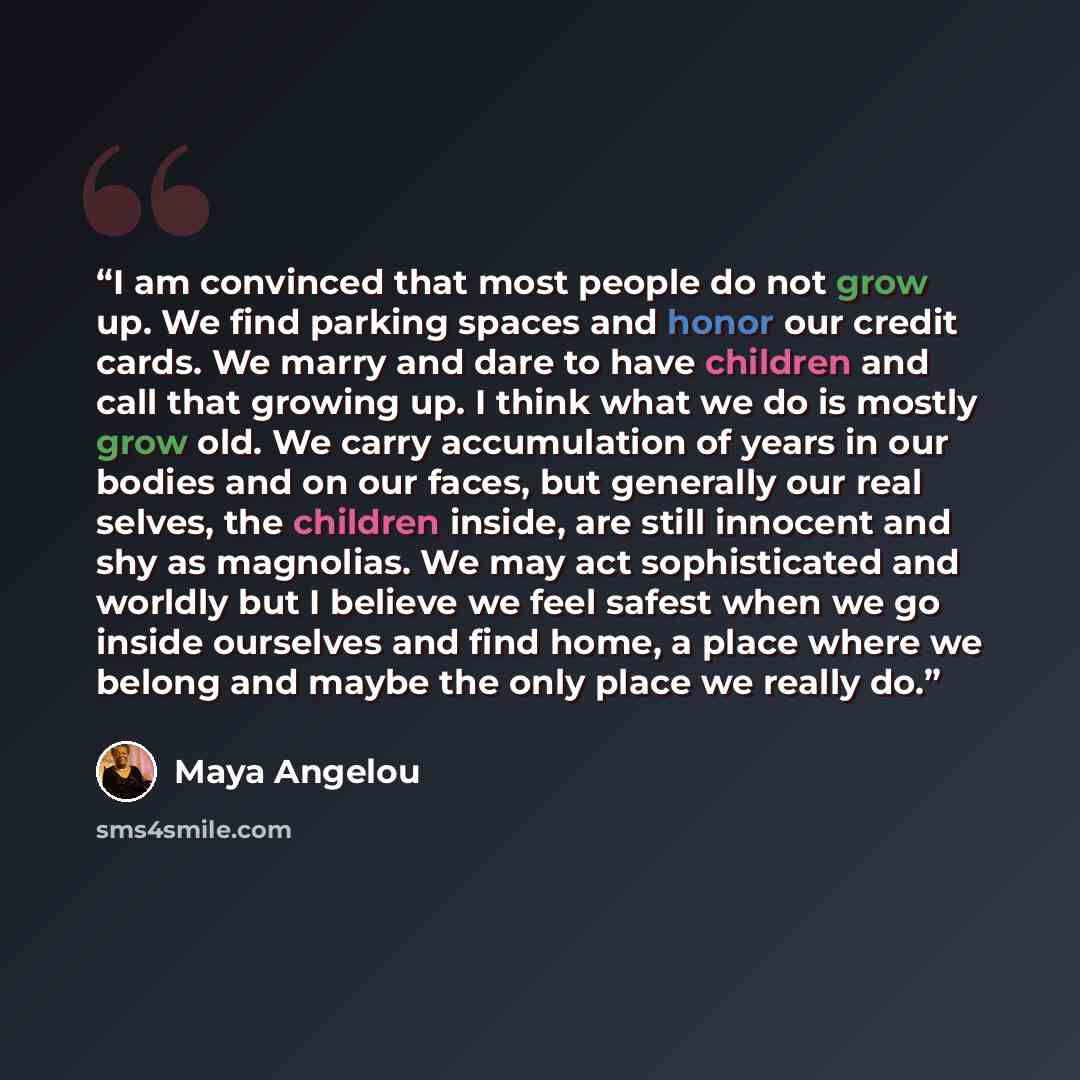 “I am convinced that most people do not grow up. We find parking spaces and honor our credit cards. We marry and dare to have children and call that growing up. I think what we do is mostly grow old. We carry accumulation of years in our bodies and on our faces, but generally our real selves, the…” quote by Maya Angelou