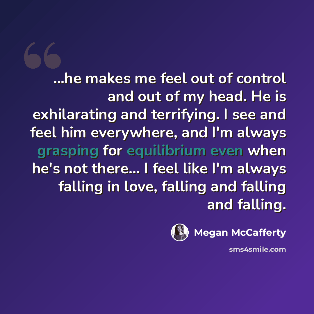 “...he makes me feel out of control and out of my head. He is exhilarating and terrifying. I see and feel him everywhere, and I'm always grasping for equilibrium even when he's not there... I feel like I'm always falling in love, falling and falling and falling.” quote by Megan McCafferty