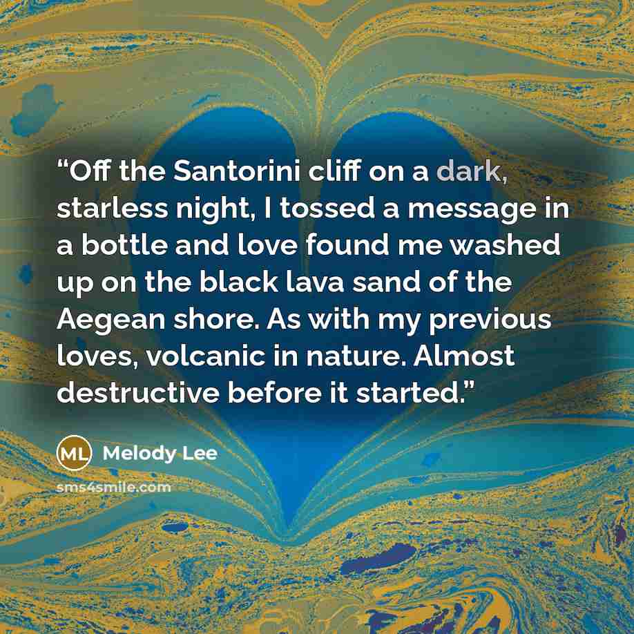 “Off the Santorini cliff on a dark, starless night, I tossed a message in a bottle and love found me washed up on the black lava sand of the Aegean shore. As with my previous loves, volcanic in nature. Almost destructive before it started.” quote by Melody Lee