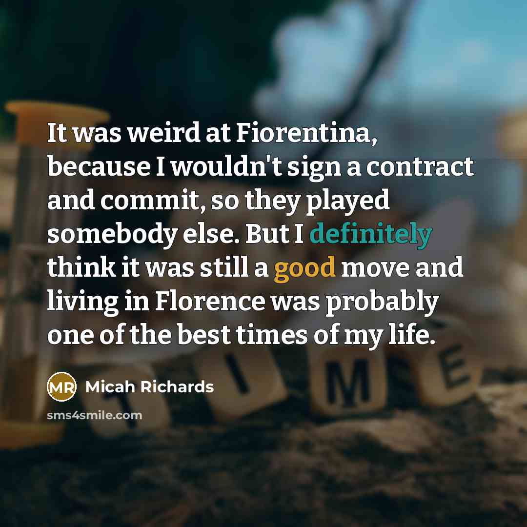 “It was weird at Fiorentina, because I wouldn't sign a contract and commit, so they played somebody else. But I definitely think it was still a good move and living in Florence was probably one of the best times of my life.” quote by Micah Richards