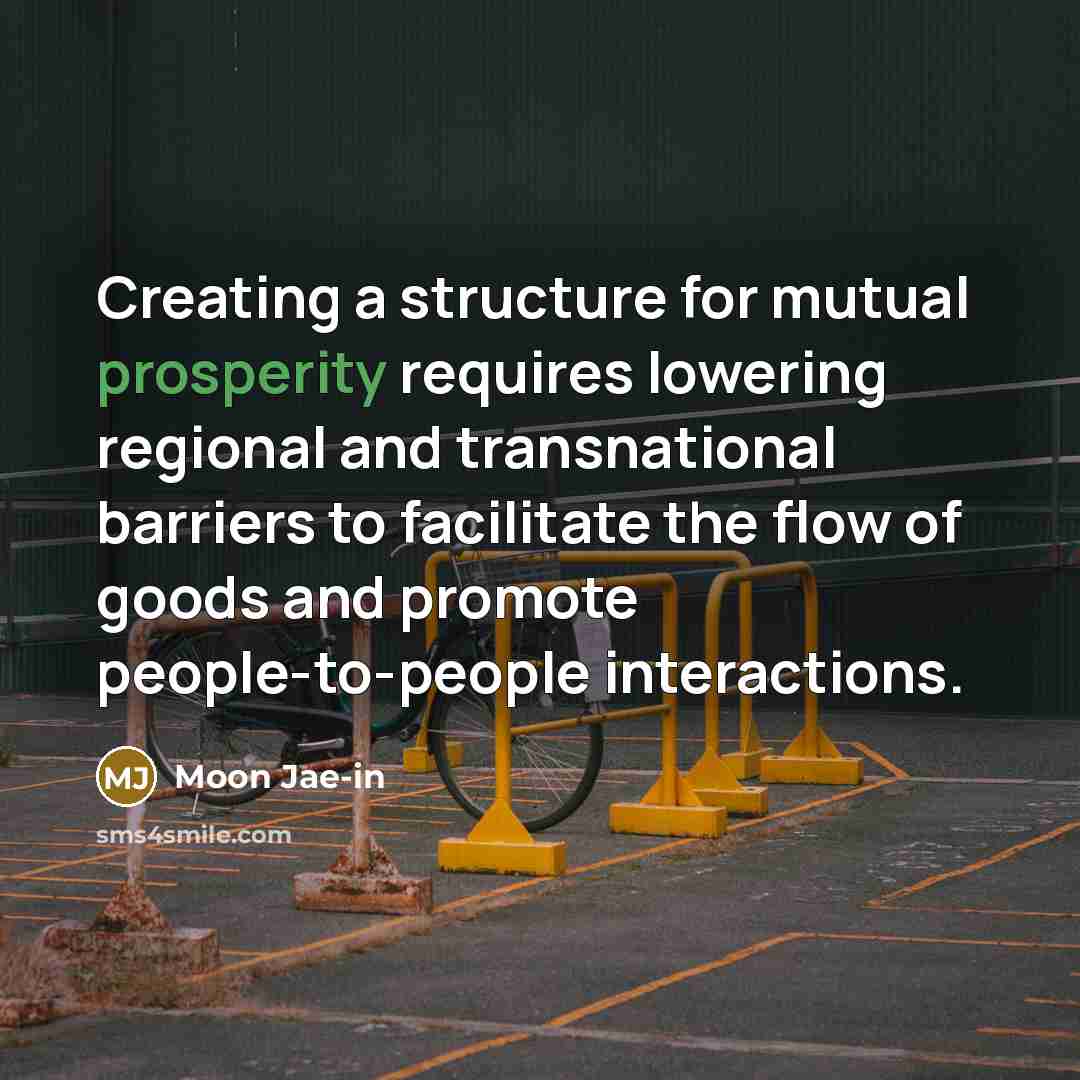 “Creating a structure for mutual prosperity requires lowering regional and transnational barriers to facilitate the flow of goods and promote people-to-people interactions.” quote by Moon Jae-in
