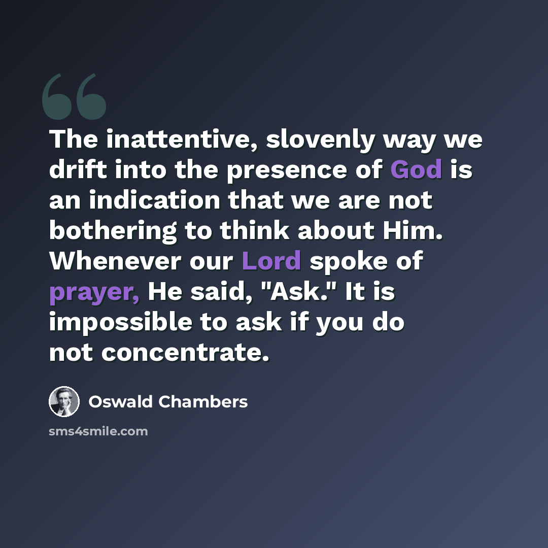 “The inattentive, slovenly way we drift into the presence of God is an indication that we are not bothering to think about Him. Whenever our Lord spoke of prayer, He said, "Ask." It is impossible to ask if you do not concentrate.” quote by Oswald Chambers