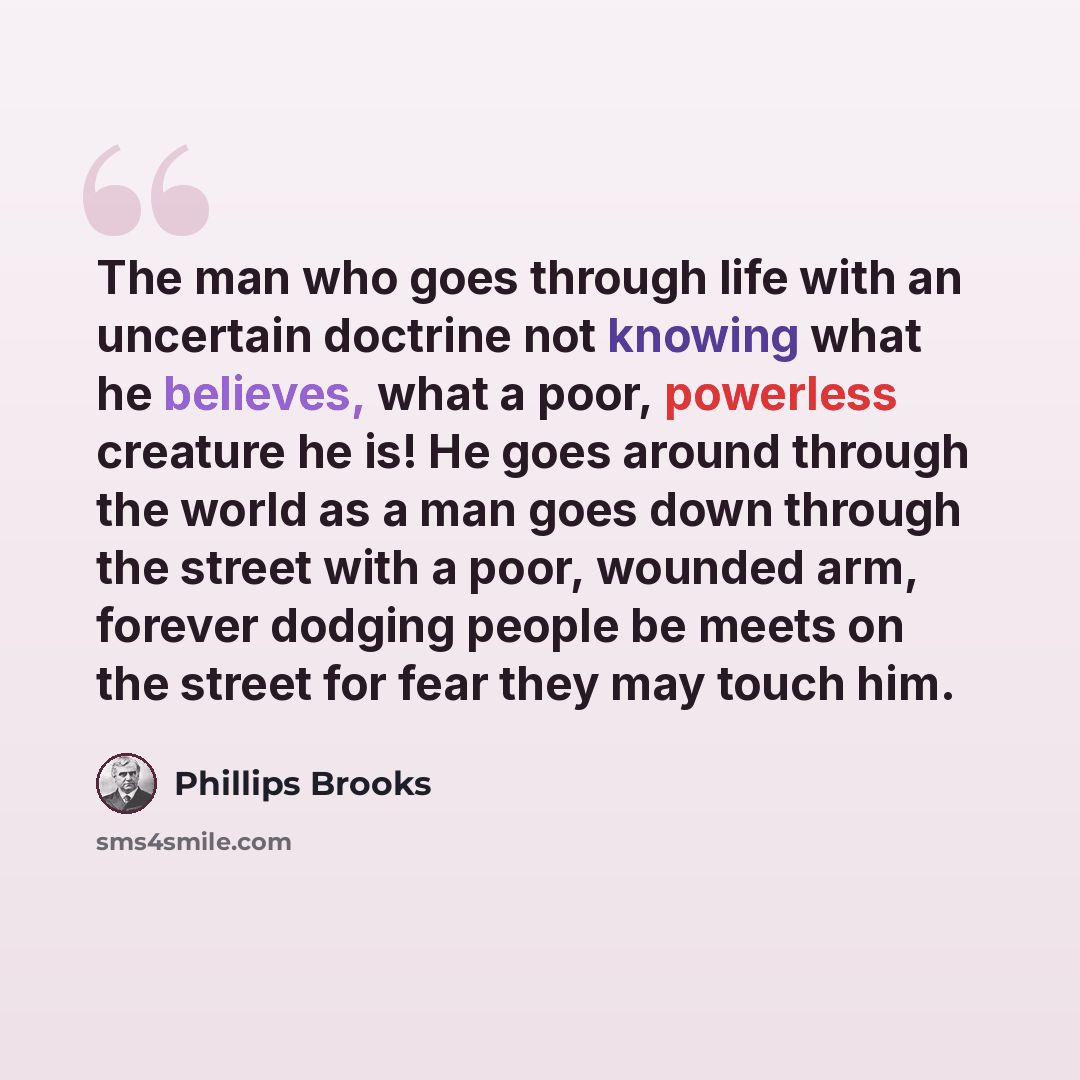 “The man who goes through life with an uncertain doctrine not knowing what he believes, what a poor, powerless creature he is! He goes around through the world as a man goes down through the street with a poor, wounded arm, forever dodging people be meets on the street for fear they may touch him.” quote by Phillips Brooks