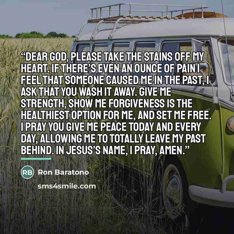 “Dear God, please take the stains off my heart. If there’s even an ounce of pain I feel that someone caused me in the past, I ask that you wash it away. Give me strength, show me forgiveness is the healthiest option for me, and set me free. I pray you give me peace today and every day, allowing me…” quote by Ron Baratono