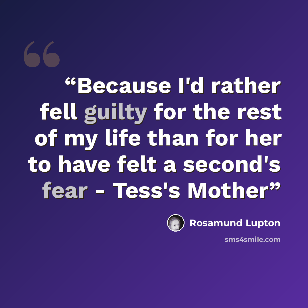 “Because I'd rather fell guilty for the rest of my life than for her to have felt a second's fear - Tess's Mother” quote by Rosamund Lupton