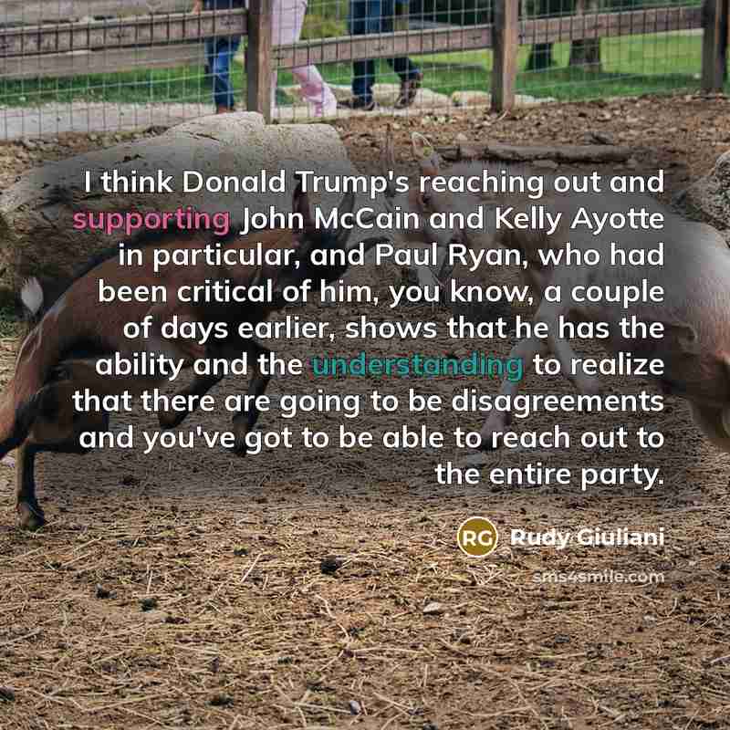 “I think Donald Trump's reaching out and supporting John McCain and Kelly Ayotte in particular, and Paul Ryan, who had been critical of him, you know, a couple of days earlier, shows that he has the ability and the understanding to realize that there are going to be disagreements and you've got to…” quote by Rudy Giuliani