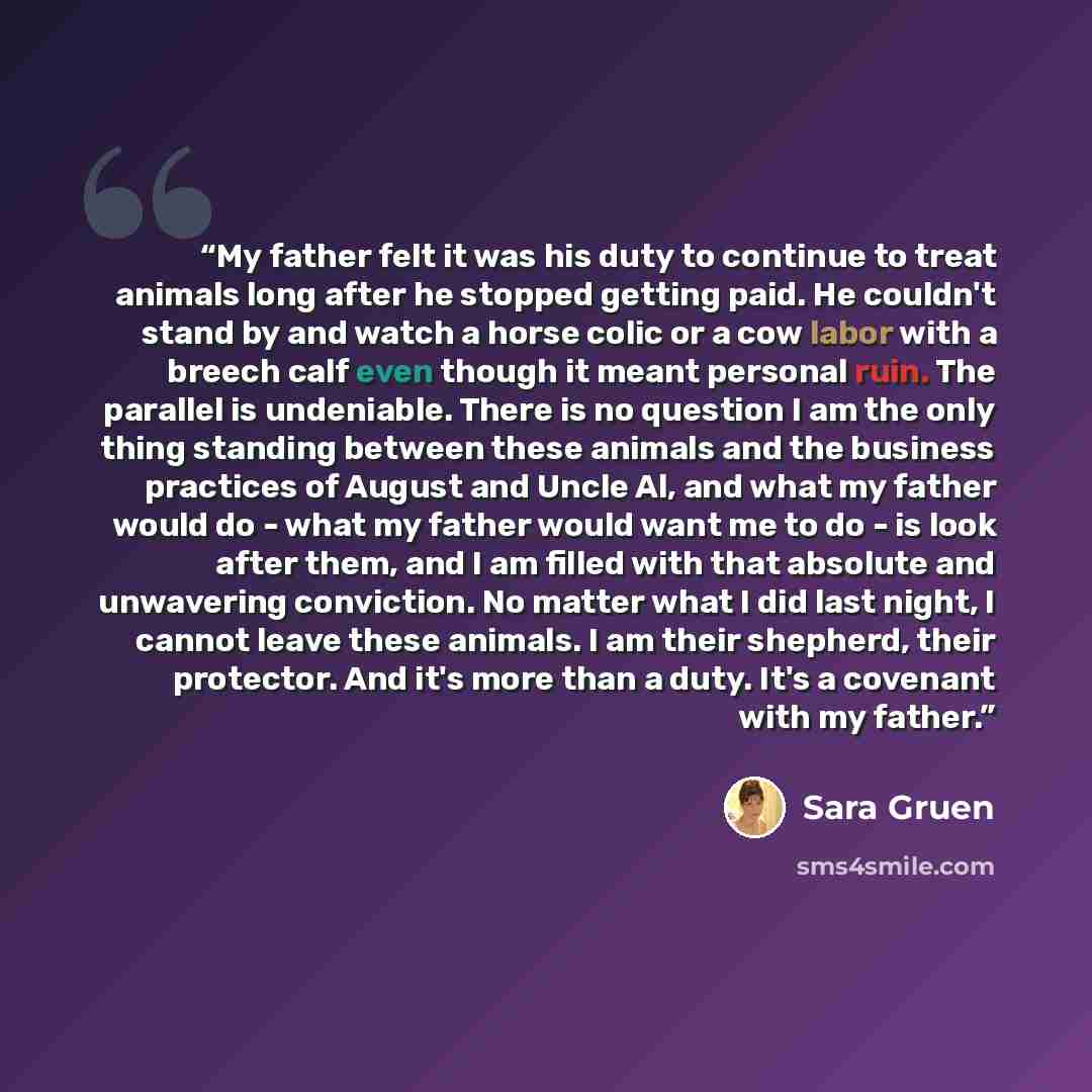 “My father felt it was his duty to continue to treat animals long after he stopped getting paid. He couldn't stand by and watch a horse colic or a cow labor with a breech calf even though it meant personal ruin. The parallel is undeniable. There is no question I am the only thing standing between…” quote by Sara Gruen