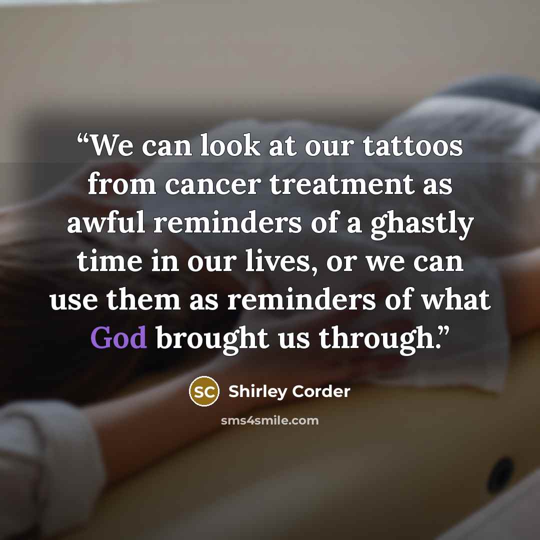 “We can look at our tattoos from cancer treatment as awful reminders of a ghastly time in our lives, or we can use them as reminders of what God brought us through.” quote by Shirley Corder
