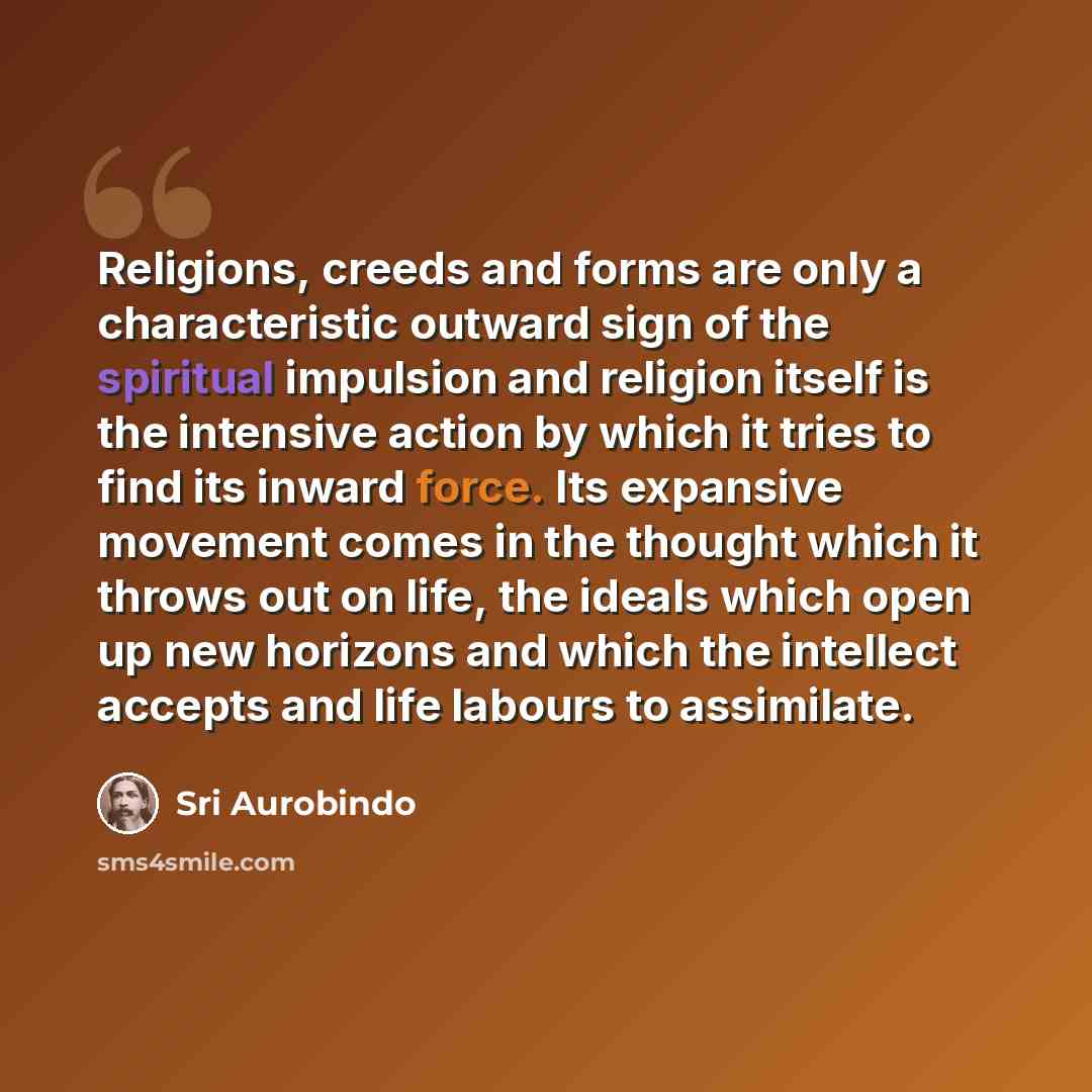 “Religions, creeds and forms are only a characteristic outward sign of the spiritual impulsion and religion itself is the intensive action by which it tries to find its inward force. Its expansive movement comes in the thought which it throws out on life, the ideals which open up new horizons and…” quote by Sri Aurobindo