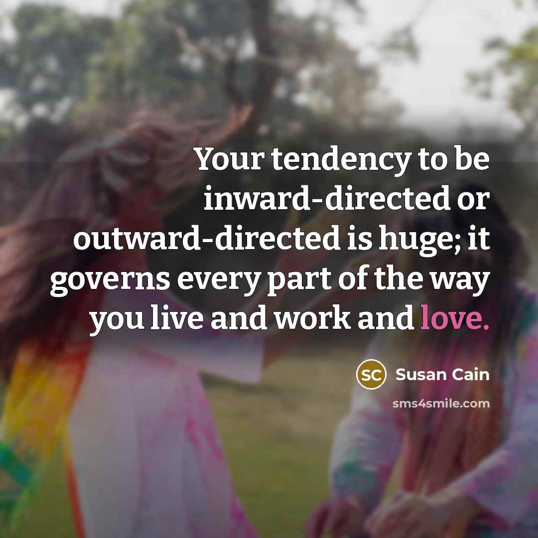 “Your tendency to be inward-directed or outward-directed is huge; it governs every part of the way you live and work and love.” quote by Susan Cain
