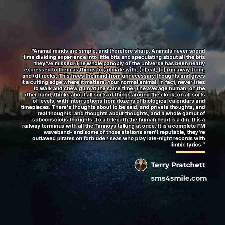 “Animal minds are simple, and therefore sharp. Animals never spend time dividing experience into little bits and speculating about all the bits they've missed. The whole panoply of the universe has been neatly expressed to them as things to (a) mate with, (b) eat, (c) run away from, and (d) rocks…” quote by Terry Pratchett