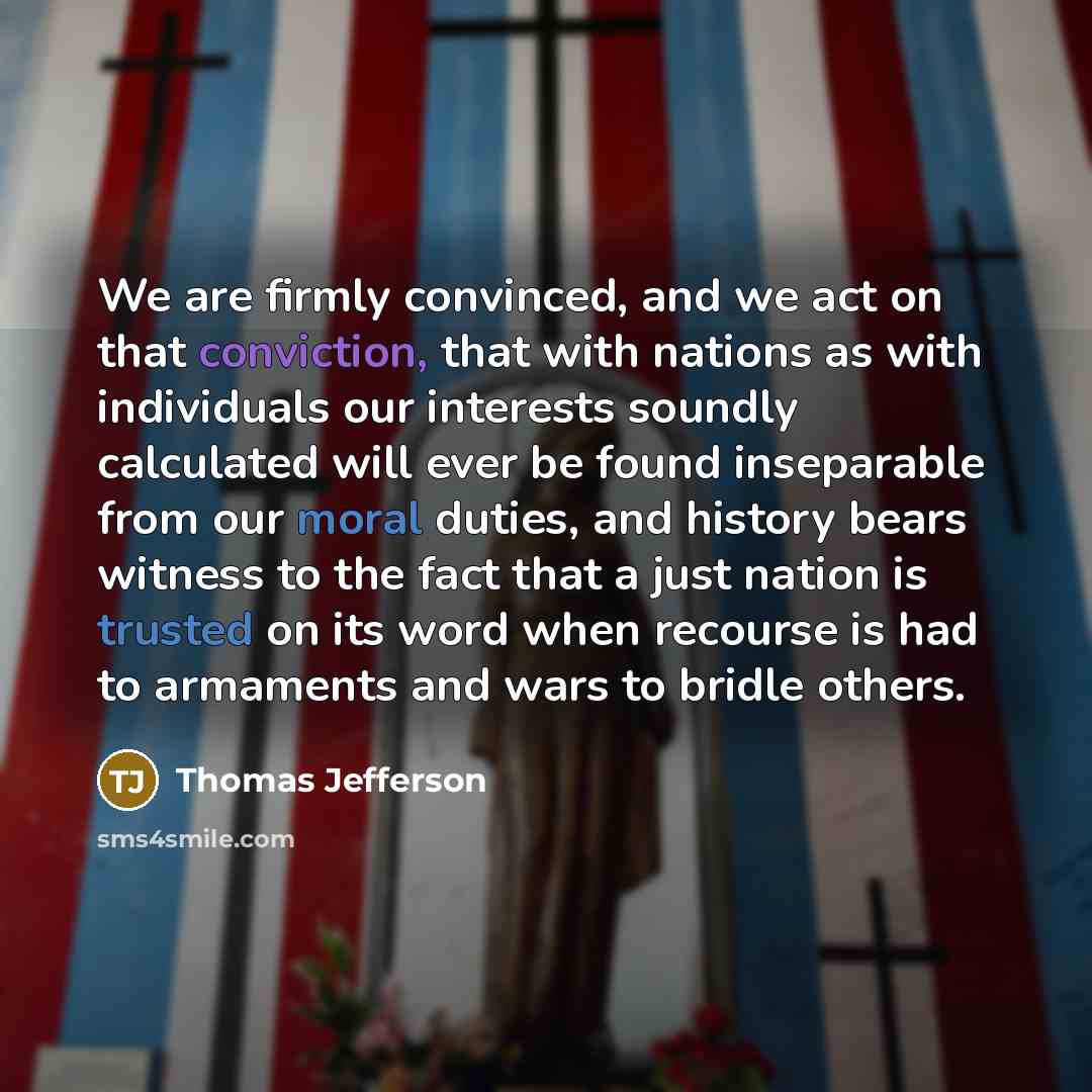 “We are firmly convinced, and we act on that conviction, that with nations as with individuals our interests soundly calculated will ever be found inseparable from our moral duties, and history bears witness to the fact that a just nation is trusted on its word when recourse is had to armaments and…” quote by Thomas Jefferson
