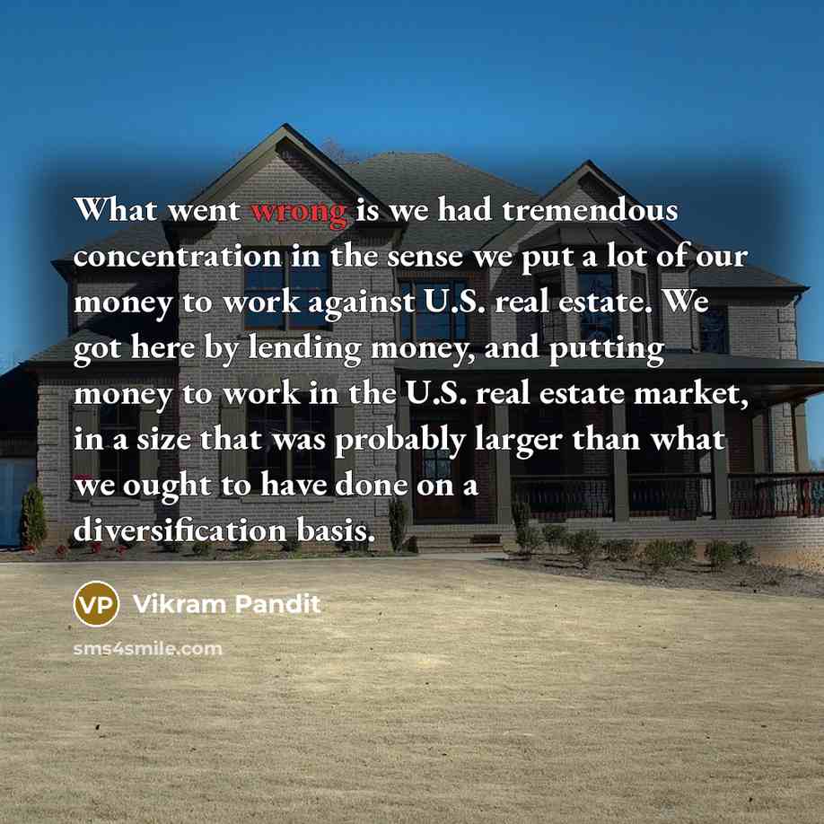 “What went wrong is we had tremendous concentration in the sense we put a lot of our money to work against U.S. real estate. We got here by lending money, and putting money to work in the U.S. real estate market, in a size that was probably larger than what we ought to have done on a…” quote by Vikram Pandit