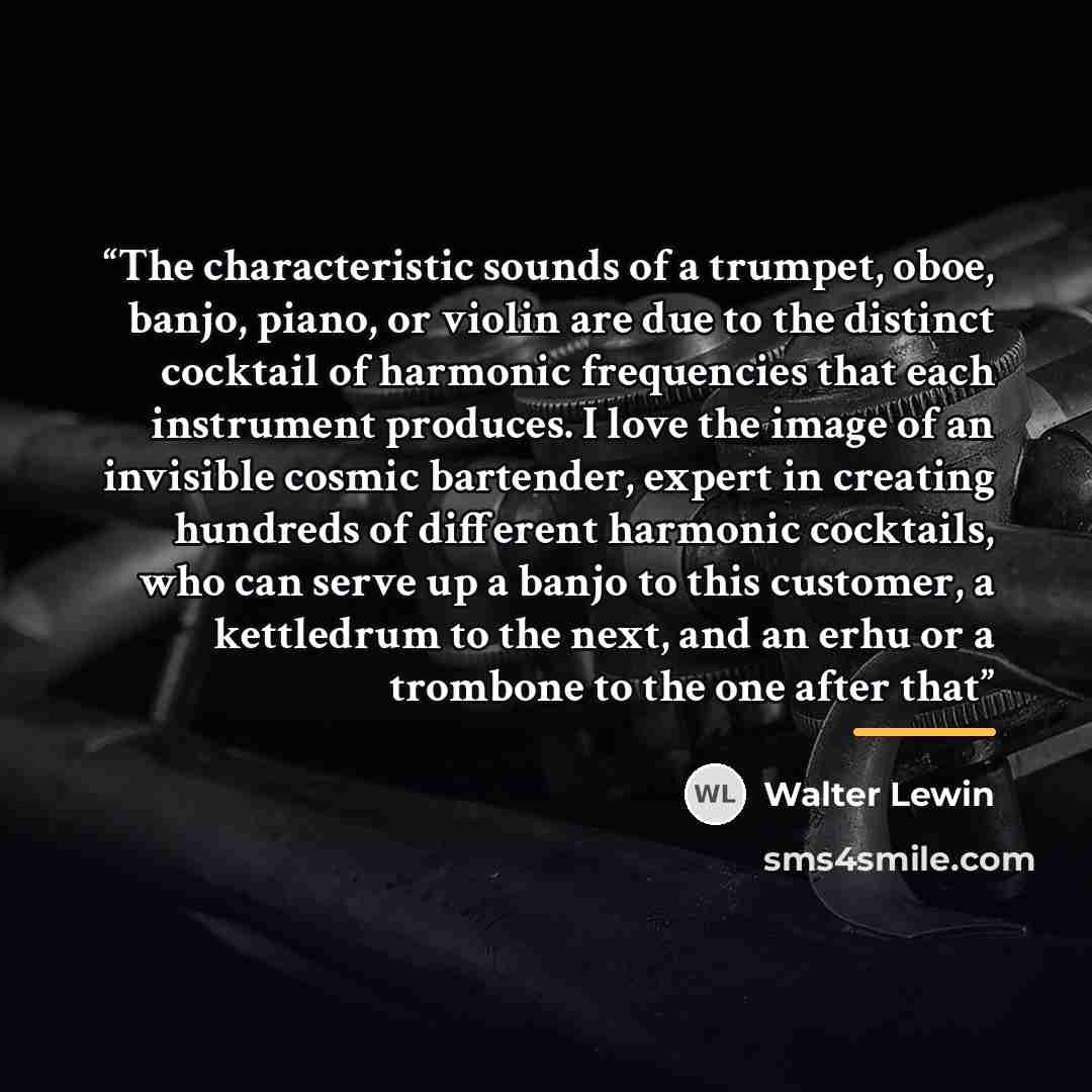 “The characteristic sounds of a trumpet, oboe, banjo, piano, or violin are due to the distinct cocktail of harmonic frequencies that each instrument produces. I love the image of an invisible cosmic bartender, expert in creating hundreds of different harmonic cocktails, who can serve up a banjo to…” quote by Walter Lewin