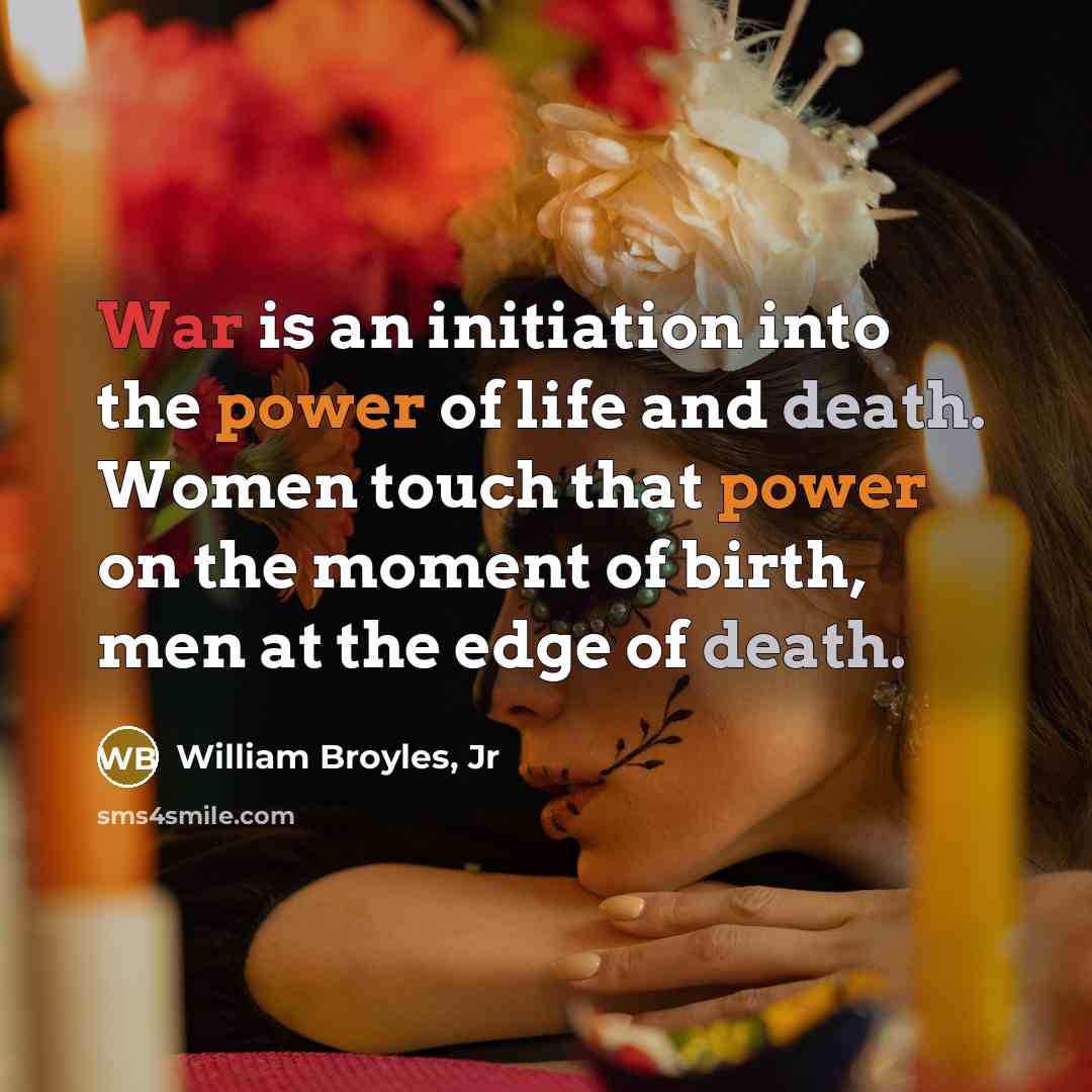 “War is an initiation into the power of life and death. Women touch that power on the moment of birth, men at the edge of death.” quote by William Broyles, Jr