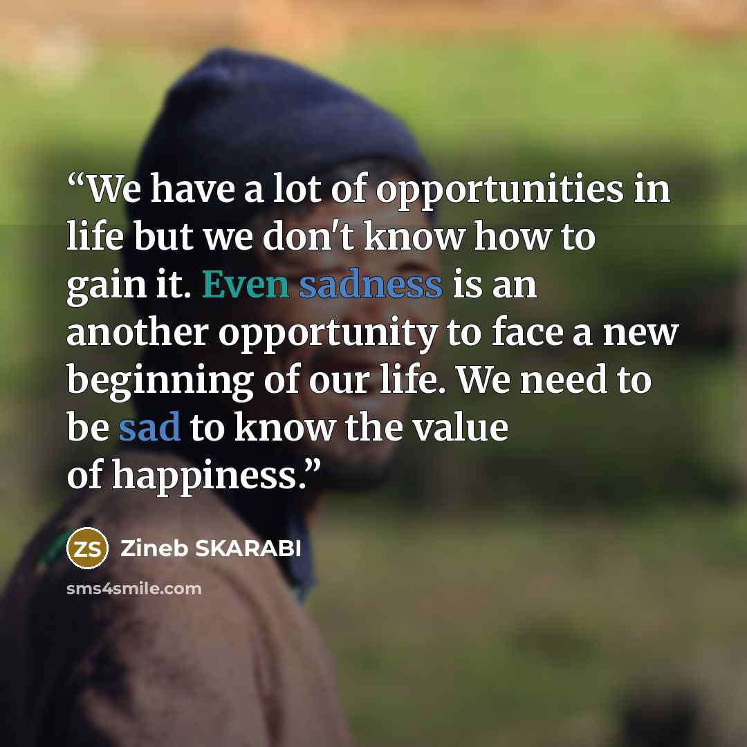 “We have a lot of opportunities in life but we don't know how to gain it. Even sadness is an another opportunity to face a new beginning of our life. We need to be sad to know the value of happiness.” quote by ZINEB SKARABI