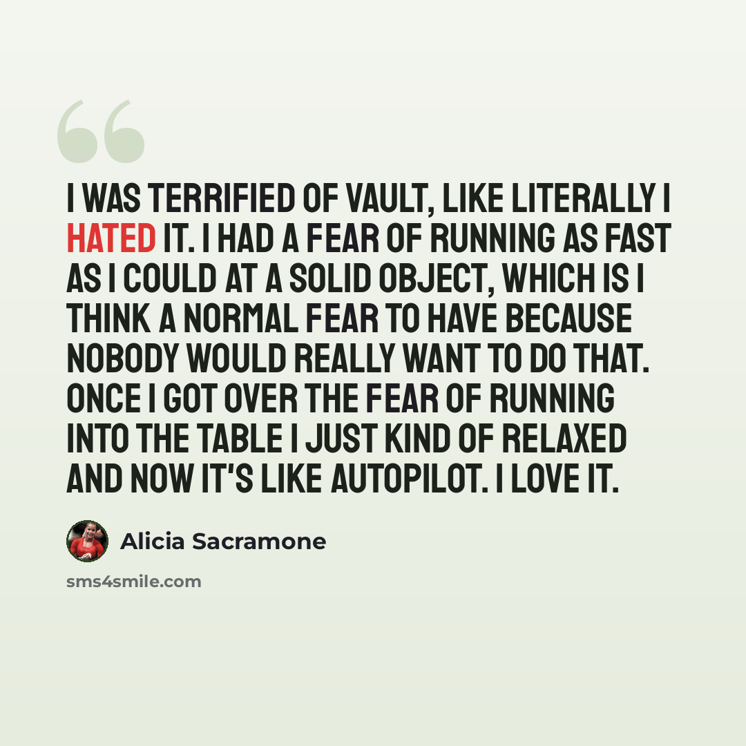 “I was terrified of vault, like literally I hated it. I had a fear of running as fast as I could at a solid object, which is I think a normal fear to have because nobody would really want to do that. Once I got over the fear of running into the table I just kind of relaxed and now it's like…” quote by Alicia Sacramone