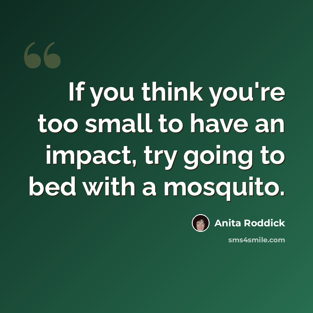 “If you think you're too small to have an impact, try going to bed with a mosquito.” quote by Anita Roddick