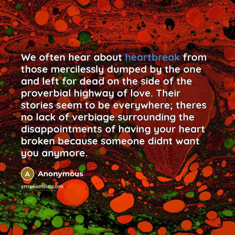 “We often hear about heartbreak from those mercilessly dumped by the one and left for dead on the side of the proverbial highway of love. Their stories seem to be everywhere; theres no lack of verbiage surrounding the disappointments of having your heart broken because someone didnt want you anymore.” quote by Anonymous