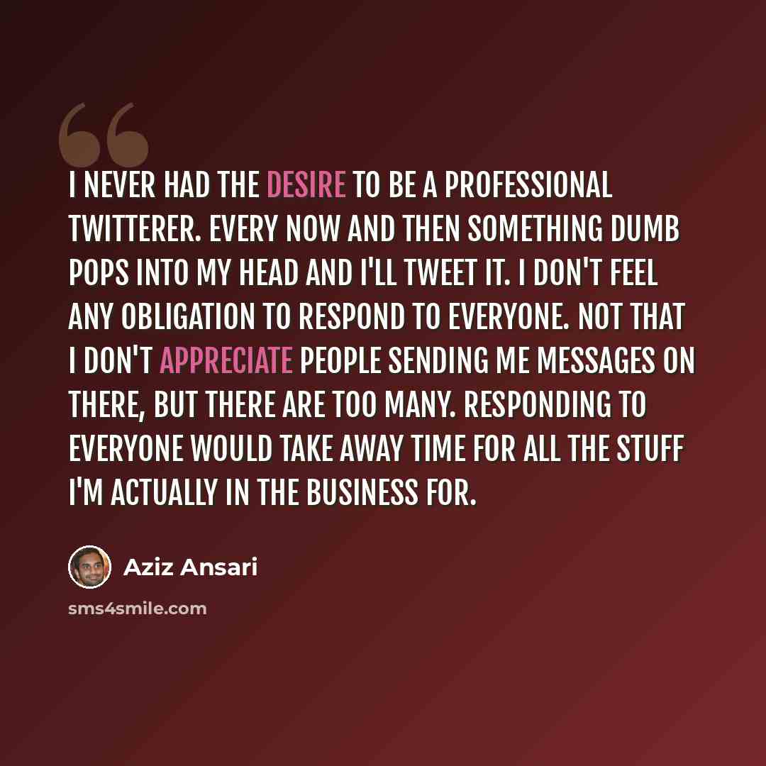 “I never had the desire to be a professional Twitterer. Every now and then something dumb pops into my head and I'll tweet it. I don't feel any obligation to respond to everyone. Not that I don't appreciate people sending me messages on there, but there are too many. Responding to everyone would…” quote by Aziz Ansari