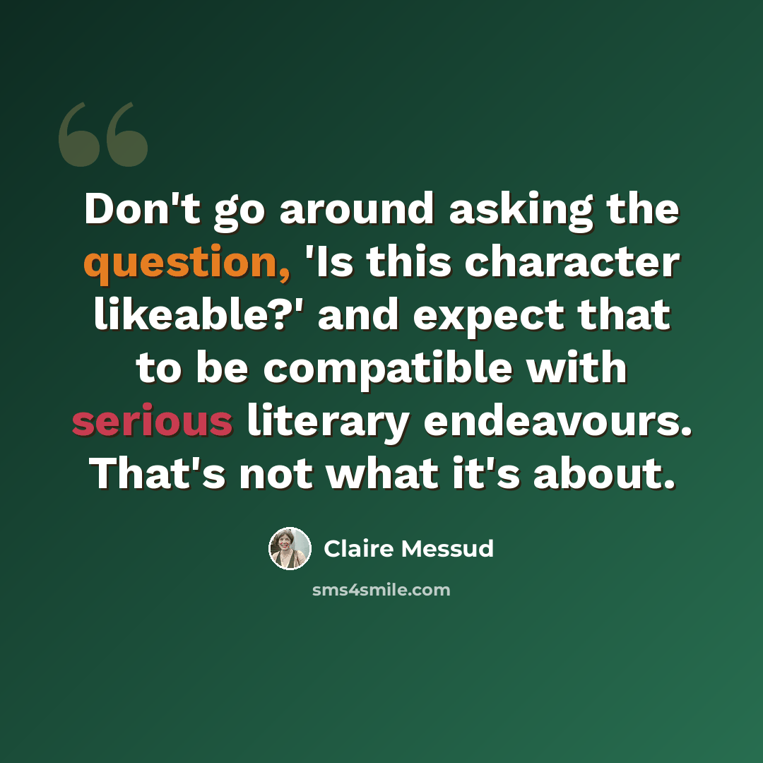 “Don't go around asking the question, 'Is this character likeable?' and expect that to be compatible with serious literary endeavours. That's not what it's about.” quote by Claire Messud