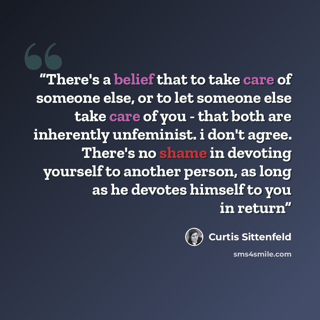 “There's a belief that to take care of someone else, or to let someone else take care of you - that both are inherently unfeminist. i don't agree. There's no shame in devoting yourself to another person, as long as he devotes himself to you in return” quote by Curtis Sittenfeld