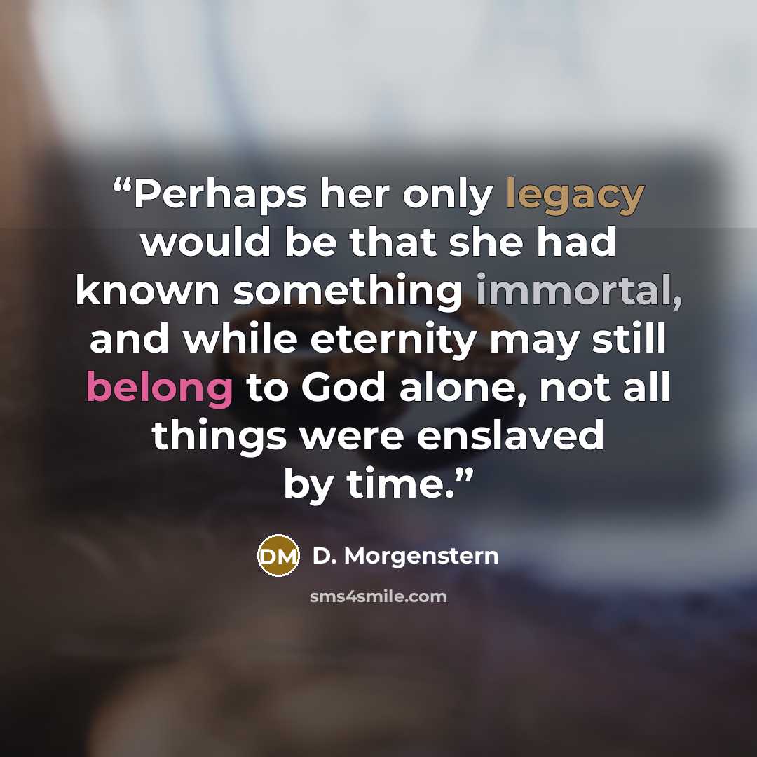 “Perhaps her only legacy would be that she had known something immortal, and while eternity may still belong to God alone, not all things were enslaved by time.” quote by D. Morgenstern