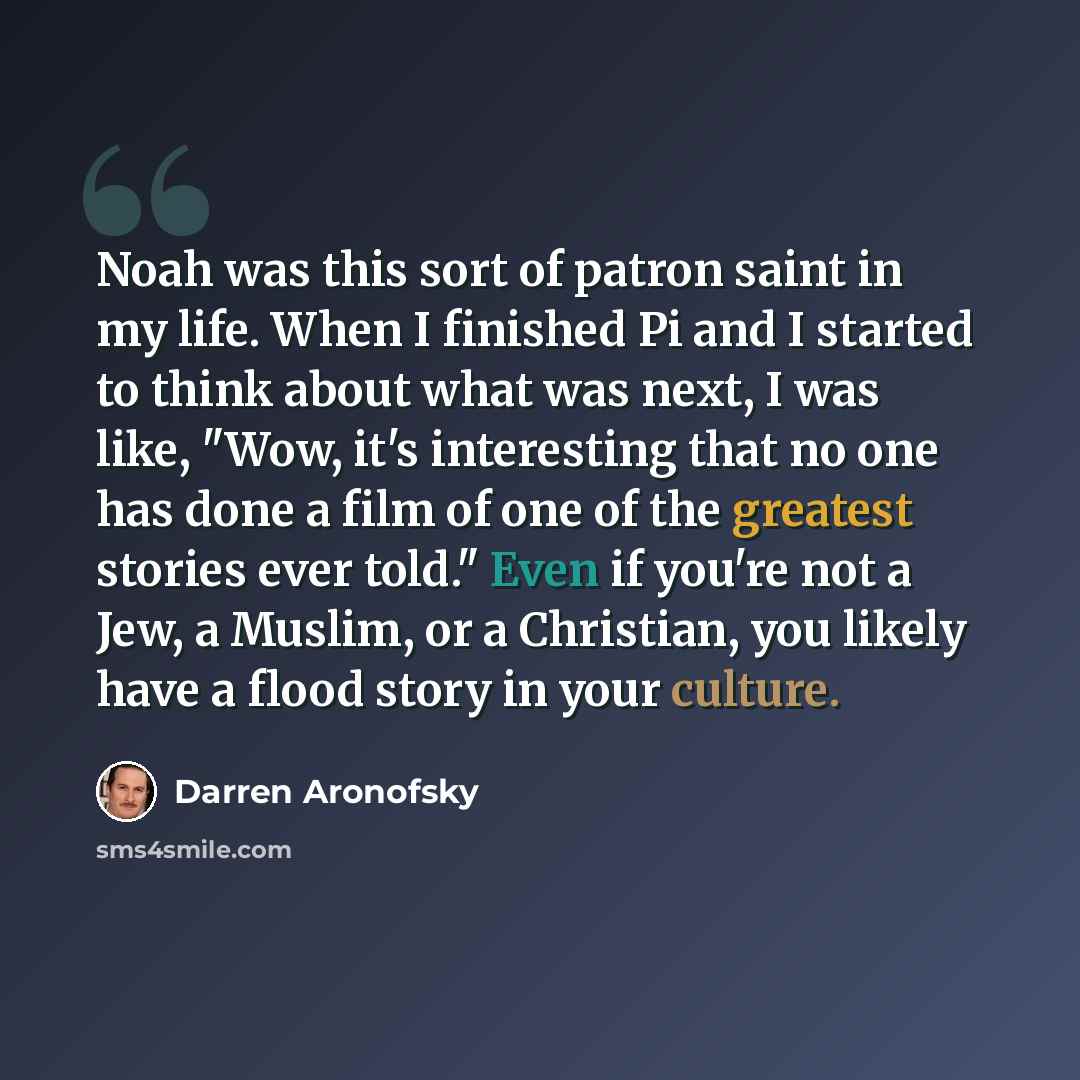“Noah was this sort of patron saint in my life. When I finished Pi and I started to think about what was next, I was like, "Wow, it's interesting that no one has done a film of one of the greatest stories ever told." Even if you're not a Jew, a Muslim, or a Christian, you likely have a flood story…” quote by Darren Aronofsky
