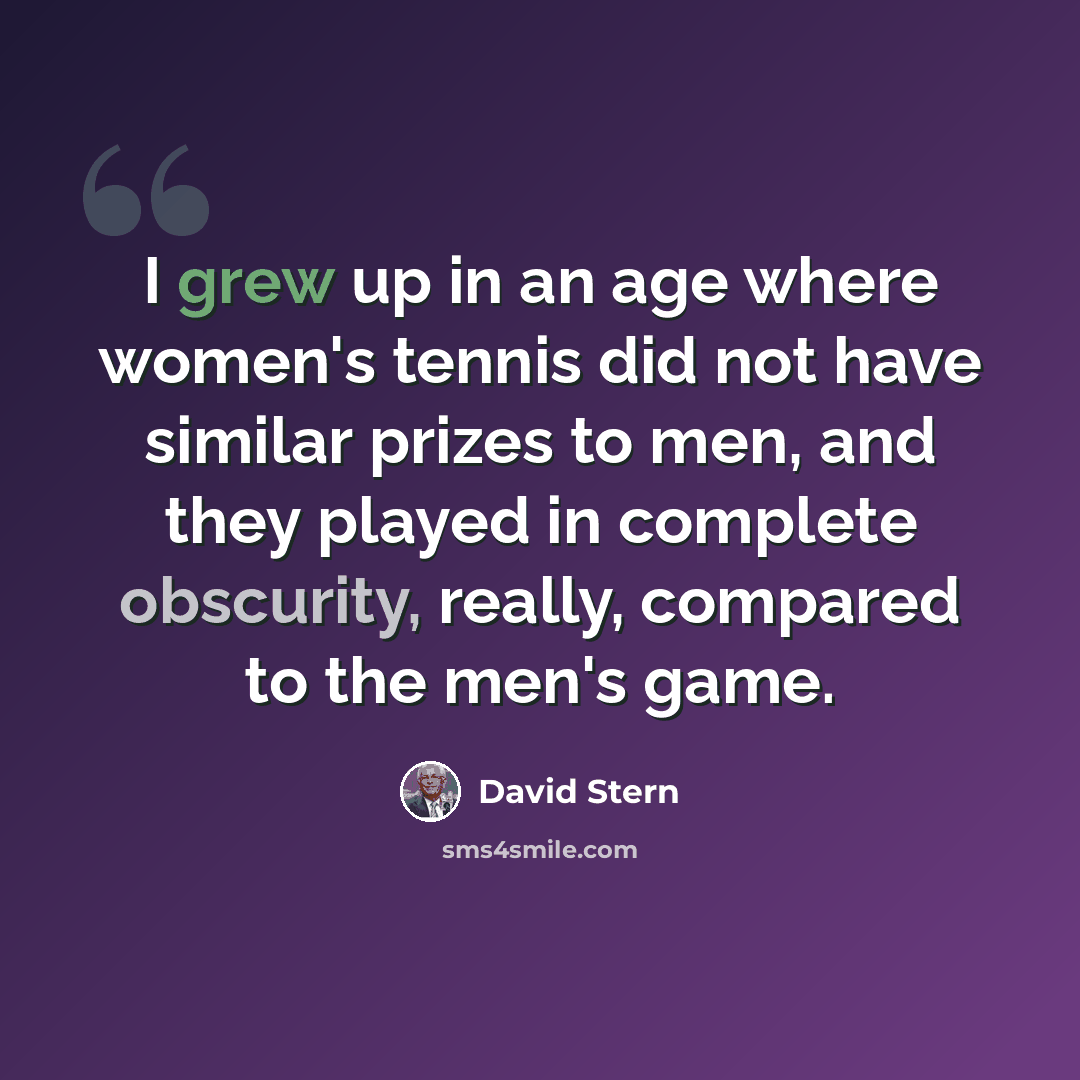 “I grew up in an age where women's tennis did not have similar prizes to men, and they played in complete obscurity, really, compared to the men's game.” quote by David Stern