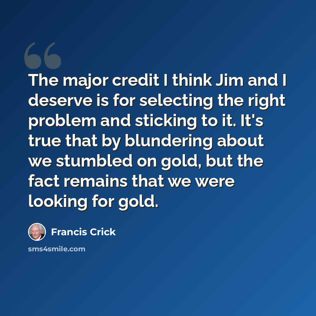“The major credit I think Jim and I deserve is for selecting the right problem and sticking to it. It's true that by blundering about we stumbled on gold, but the fact remains that we were looking for gold.” quote by Francis Crick