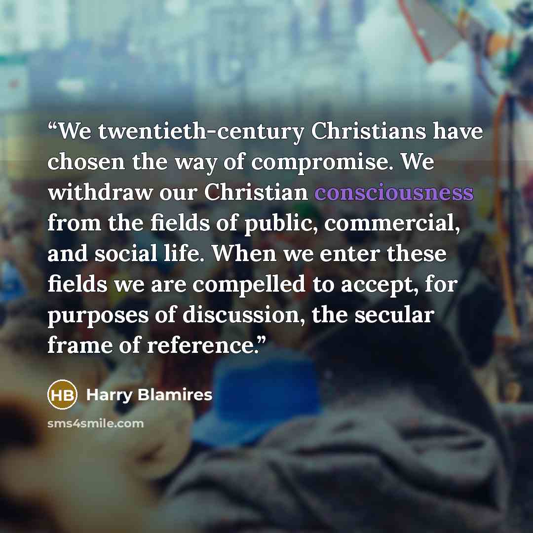 “We twentieth-century Christians have chosen the way of compromise. We withdraw our Christian consciousness from the fields of public, commercial, and social life. When we enter these fields we are compelled to accept, for purposes of discussion, the secular frame of reference.” quote by Harry Blamires