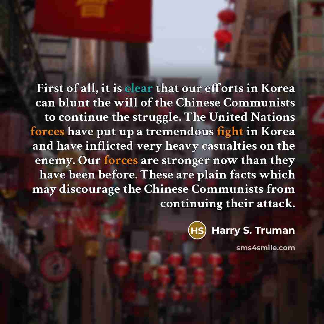“First of all, it is clear that our efforts in Korea can blunt the will of the Chinese Communists to continue the struggle. The United Nations forces have put up a tremendous fight in Korea and have inflicted very heavy casualties on the enemy. Our forces are stronger now than they have been…” quote by Harry S. Truman