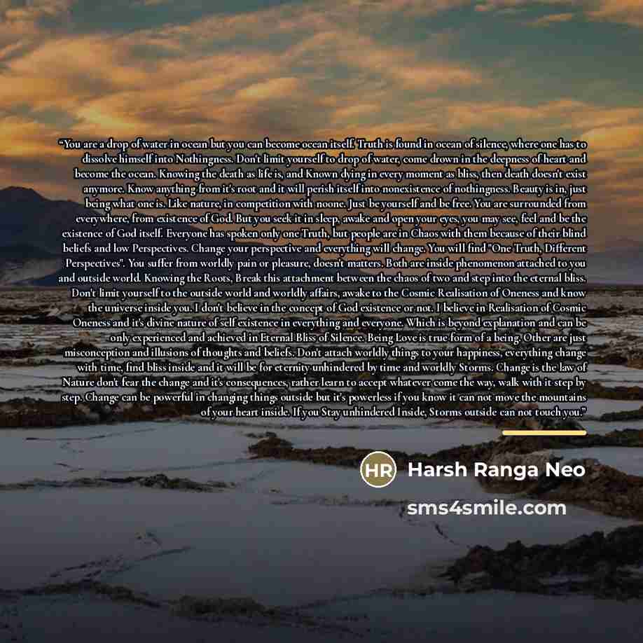 “You are a drop of water in ocean but you can become ocean itself. Truth is found in ocean of silence, where one has to dissolve himself into Nothingness. Don't limit yourself to drop of water, come drown in the deepness of heart and become the ocean. Knowing the death as life is, and Known dying…” quote by Harsh Ranga Neo