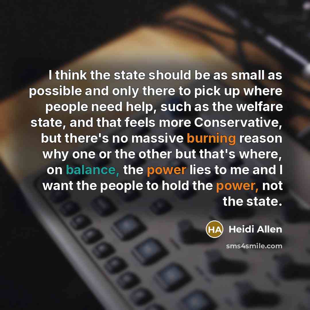 “I think the state should be as small as possible and only there to pick up where people need help, such as the welfare state, and that feels more Conservative, but there's no massive burning reason why one or the other but that's where, on balance, the power lies to me and I want the people to…” quote by Heidi Allen