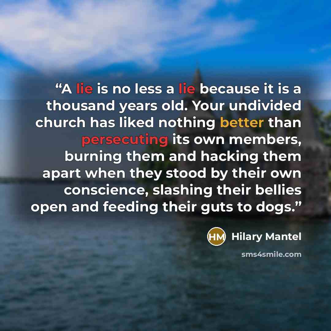 “A lie is no less a lie because it is a thousand years old. Your undivided church has liked nothing better than persecuting its own members, burning them and hacking them apart when they stood by their own conscience, slashing their bellies open and feeding their guts to dogs.” quote by Hilary Mantel