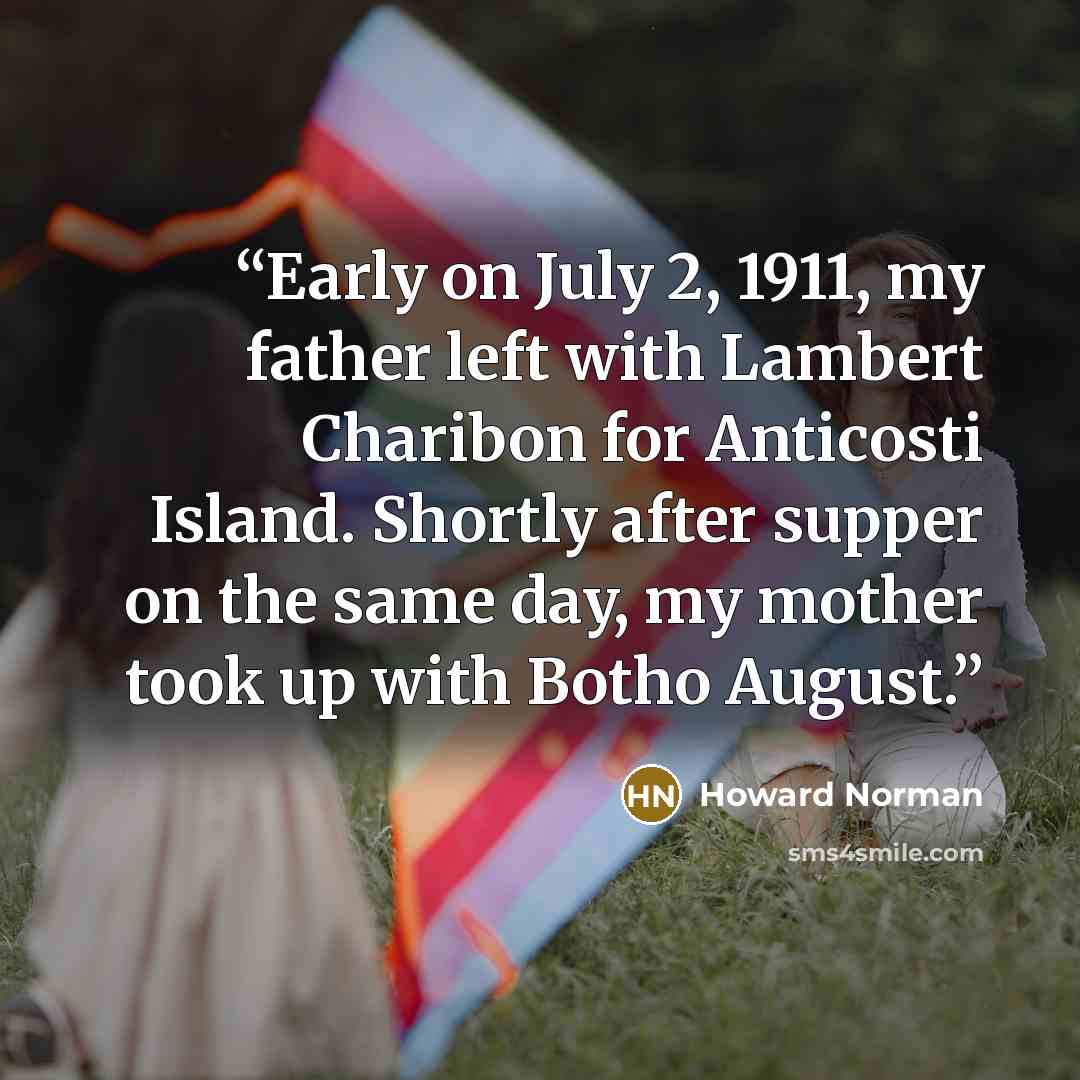 “Early on July 2, 1911, my father left with Lambert Charibon for Anticosti Island. Shortly after supper on the same day, my mother took up with Botho August.” quote by Howard Norman