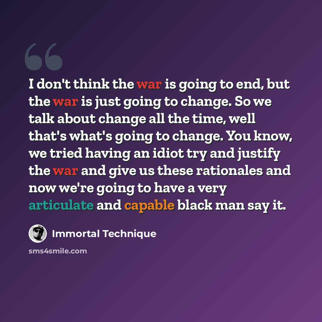 “I don't think the war is going to end, but the war is just going to change. So we talk about change all the time, well that's what's going to change. You know, we tried having an idiot try and justify the war and give us these rationales and now we're going to have a very articulate and capable…” quote by Immortal Technique
