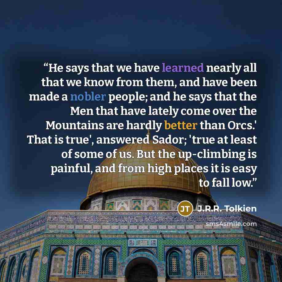 “He says that we have learned nearly all that we know from them, and have been made a nobler people; and he says that the Men that have lately come over the Mountains are hardly better than Orcs.' That is true', answered Sador; 'true at least of some of us. But the up-climbing is painful, and from…” quote by J.R.R. Tolkien