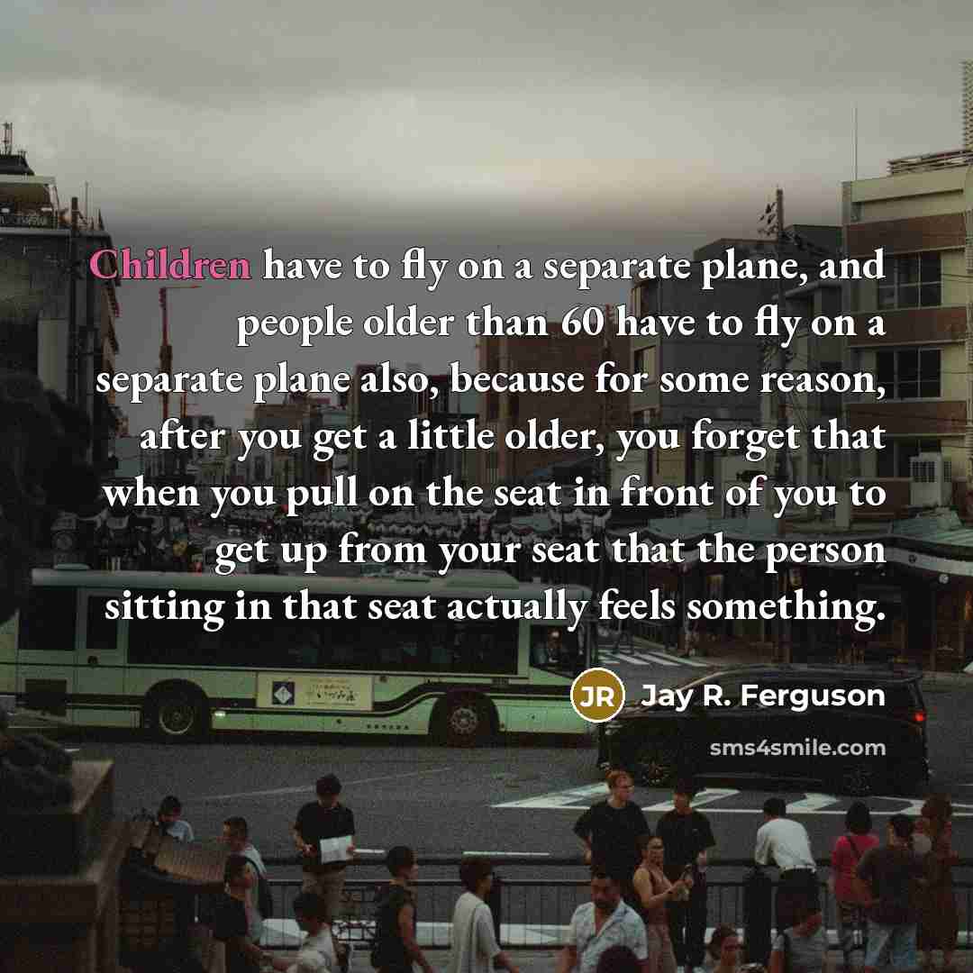 “Children have to fly on a separate plane, and people older than 60 have to fly on a separate plane also, because for some reason, after you get a little older, you forget that when you pull on the seat in front of you to get up from your seat that the person sitting in that seat actually feels…” quote by Jay R. Ferguson