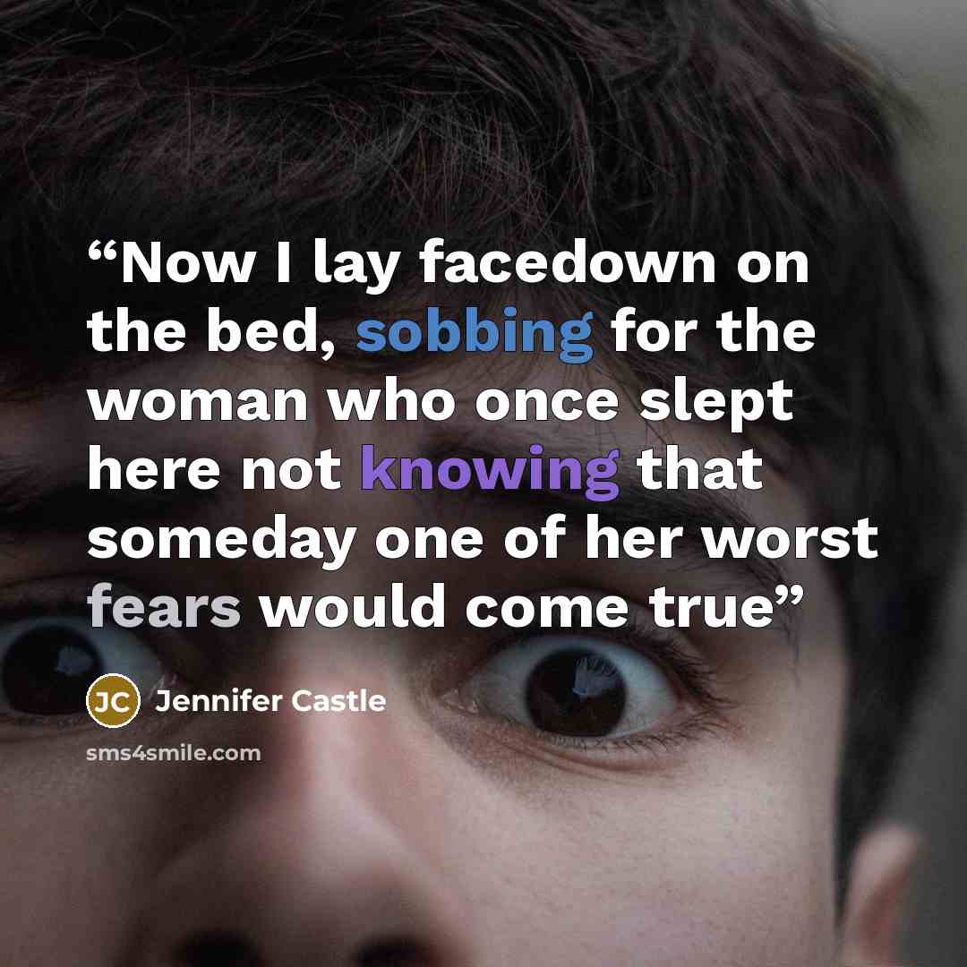 “Now I lay facedown on the bed, sobbing for the woman who once slept here not knowing that someday one of her worst fears would come true” quote by Jennifer Castle